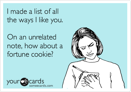 I made a list of all 
the ways I like you.

On an unrelated
note, how about a
fortune cookie?