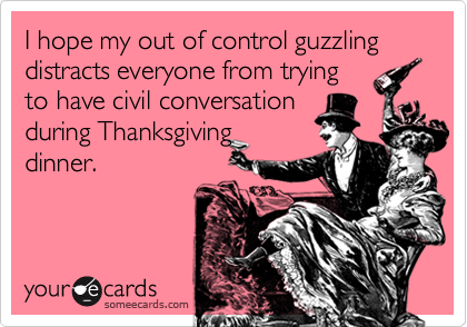 I hope my out of control guzzling distracts everyone from trying
to have civil conversation
during Thanksgiving
dinner.