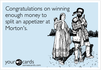 Congratulations on winning
enough money to
split an appetizer at
Morton's.