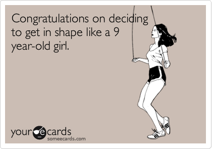Congratulations on deciding
to get in shape like a 9
year-old girl.