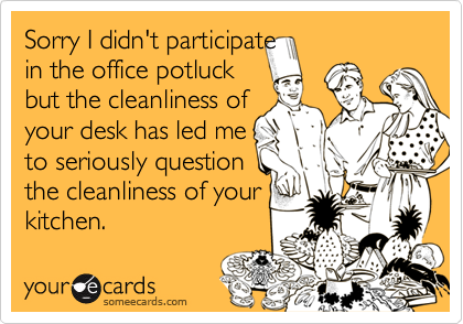 Sorry I didn't participate 
in the office potluck
but the cleanliness of
your desk has led me 
to seriously question
the cleanliness of your
kitchen.