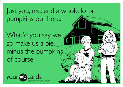 Just you, me, and a whole lotta
pumpkins out here.

What'd you say we
go make us a pie,
minus the pumpkins
of course.