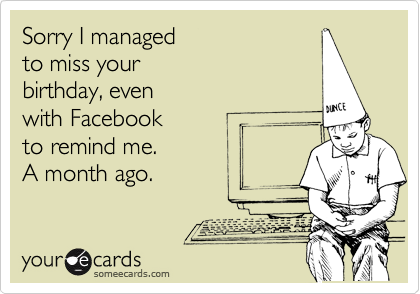 Sorry I managed 
to miss your
birthday, even 
with Facebook 
to remind me. 
A month ago.
