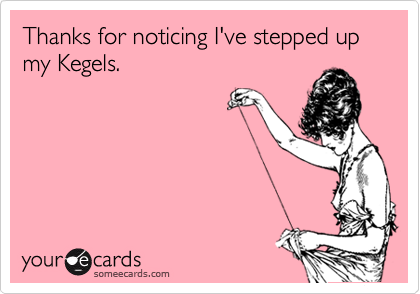 Thanks for noticing I've stepped up my Kegels.