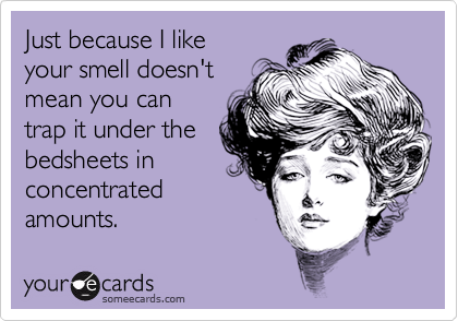 Just because I like
your smell doesn't
mean you can
trap it under the
bedsheets in
concentrated
amounts.