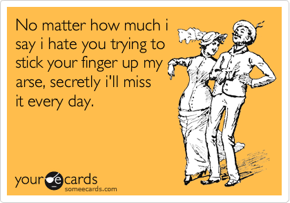 No matter how much i
say i hate you trying to
stick your finger up my
arse, secretly i'll miss
it every day.