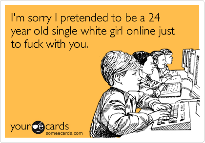 I'm sorry I pretended to be a 24 year old single white girl online just to fuck with you.