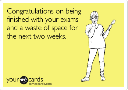 Congratulations on being
finished with your exams
and a waste of space for
the next two weeks.