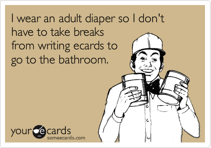 I wear an adult diaper so I don't have to take breaksfrom writing ecards togo to the bathroom.