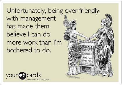 Unfortunately, being over friendly
with management
has made them
believe I can do
more work than I'm
bothered to do.
