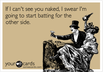 If I can't see you naked, I swear I'm going to start batting for the
other side.