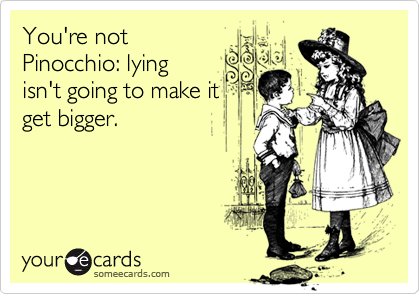 You're not
Pinocchio: lying
isn't going to make it
get bigger.