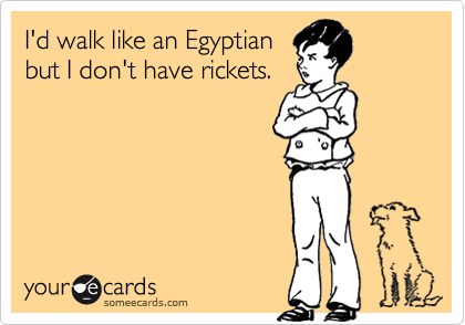 I'd walk like an Egyptian
but I don't have rickets.