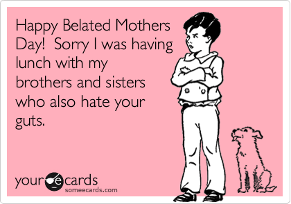 Happy Belated Mothers
Day!  Sorry I was having
lunch with my
brothers and sisters
who also hate your
guts.