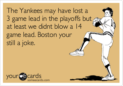 The Yankees may have lost a3 game lead in the playoffs butat least we didnt blow a 14game lead. Boston yourstill a joke.