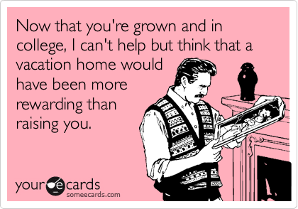 Now that you're grown and in college, I can't help but think that a vacation home would
have been more
rewarding than
raising you.