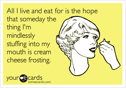 All I live and eat for is the hope that someday the
thing I'm
mindlessly
stuffing into my
mouth is cream
cheese frosting.
