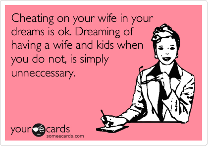Cheating on your wife in your
dreams is ok. Dreaming of
having a wife and kids when
you do not, is simply
unneccessary.