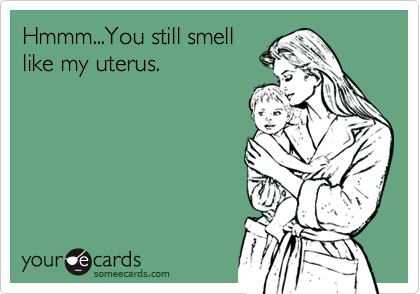 Hmmm...You still smelllike my uterus.