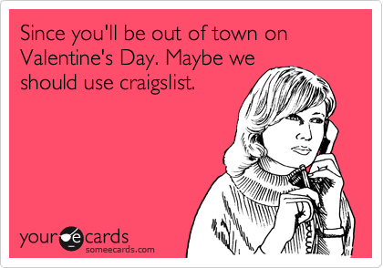 Since you'll be out of town on Valentine's Day. Maybe we
should use craigslist.
