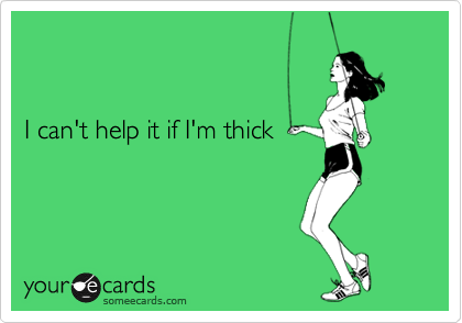


I can't help it if I'm thick
