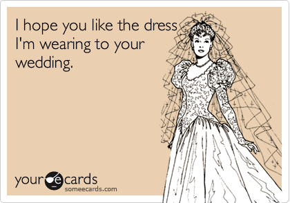 I hope you like the dress 
I'm wearing to your
wedding.