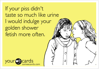 If your piss didn't
taste so much like urine
I would indulge your 
golden shower 
fetish more often.