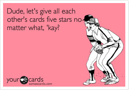 Dude, let's give all each
other's cards five stars no
matter what, 'kay?
