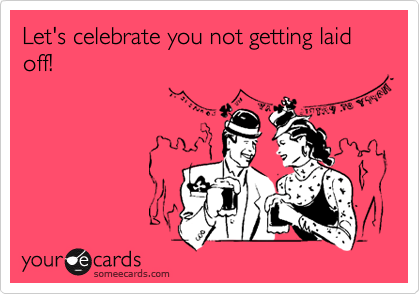 Let's celebrate you not getting laid off!
