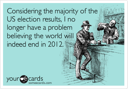 Considering the majority of the
US election results, I no
longer have a problem
believing the world will
indeed end in 2012.