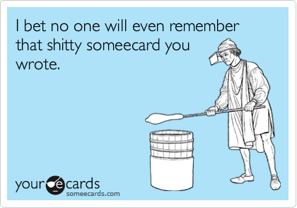 I bet no one will even remember that shitty someecard you
wrote.