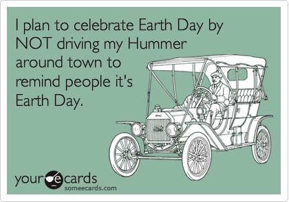 I plan to celebrate Earth Day by NOT driving my Hummeraround town toremind people it'sEarth Day.