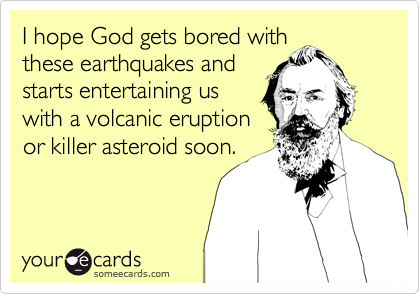 I hope God gets bored with
these earthquakes and 
starts entertaining us
with a volcanic eruption
or killer asteroid soon.
