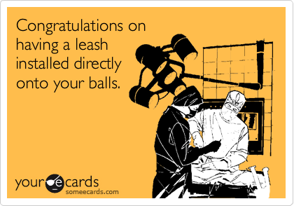 Congratulations on
having a leash
installed directly
onto your balls.
