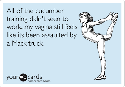 All of the cucumber
training didn't seen to
work...my vagina still feels
like its been assaulted by
a Mack truck.