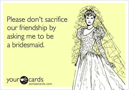 Please don't sacrificeour friendship by asking me to be a bridesmaid.