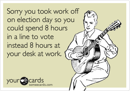 Sorry you took work offon election day so you could spend 8 hoursin a line to voteinstead 8 hours atyour desk at work.