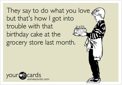 They say to do what you love
but that's how I got into
trouble with that
birthday cake at the
grocery store last month.