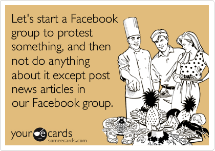Let's start a Facebook
group to protest
something, and then
not do anything
about it except post
news articles in
our Facebook group.
