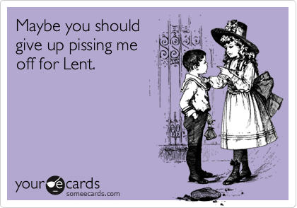 Maybe you should
give up pissing me
off for Lent.