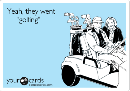 Yeah, they went
     "golfing"
