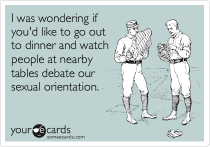 I was wondering if 
you'd like to go out 
to dinner and watch 
people at nearby 
tables debate our 
sexual orientation.
