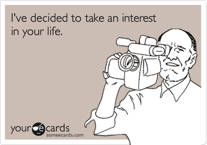 I've decided to take an interest 
in your life.