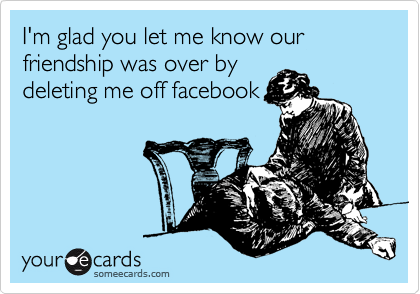 I'm glad you let me know our friendship was over by
deleting me off facebook