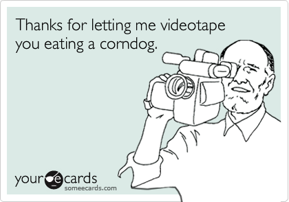 Thanks for letting me videotape you eating a corndog.