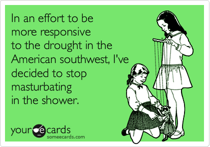 In an effort to be
more responsive
to the drought in the
American southwest, I've
decided to stop
masturbating
in the shower.