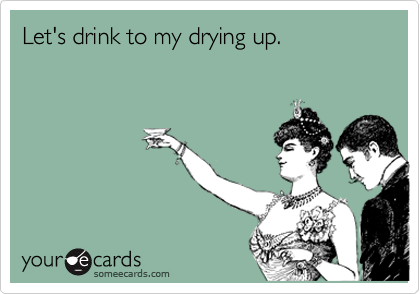 Let's drink to my drying up.