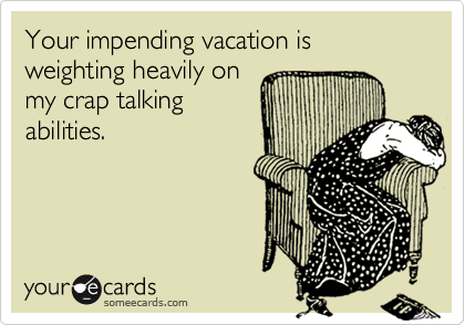 Your impending vacation is weighting heavily onmy crap talkingabilities.