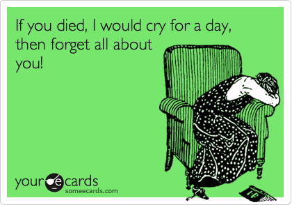 If you died, I would cry for a day, then forget all aboutyou!