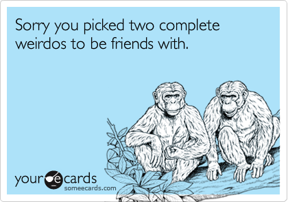 Sorry you picked two complete weirdos to be friends with.